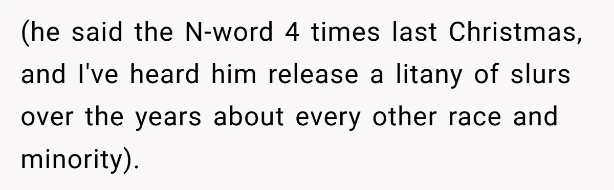 (he said the N-word 4 times last Christmas, and I've heard him release a litany of slurs over the years about every other race and minority).