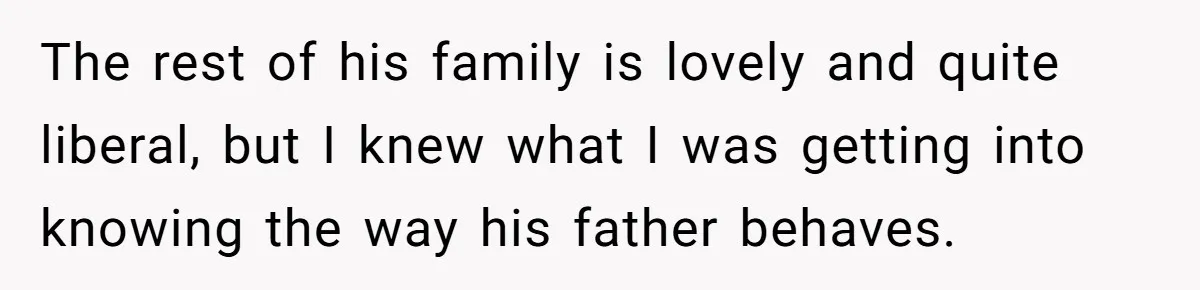 The rest of his family is lovely and quite liberal, but I knew what I was getting into knowing the way his father behaves.