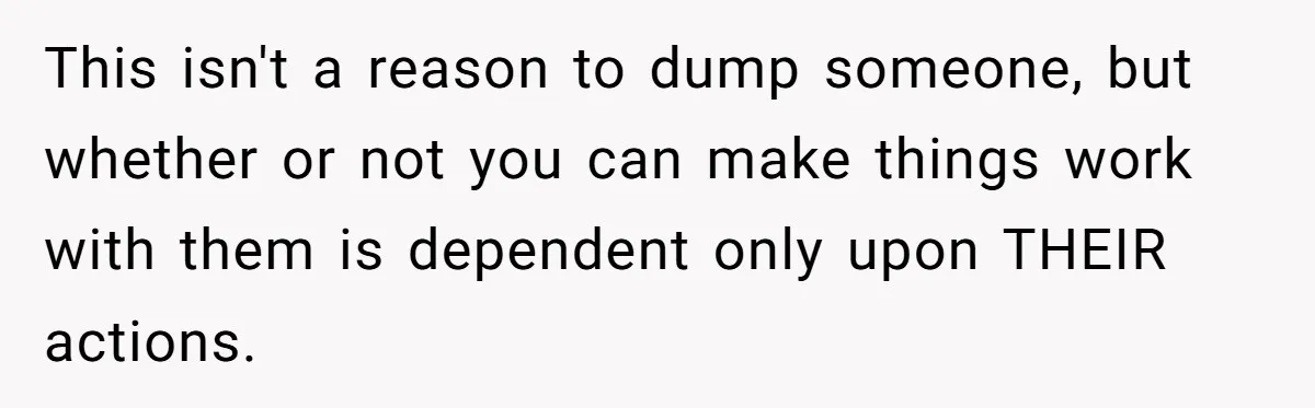 This isn't a reason to dump someone, but whether or not you can make things work with them is dependent only upon THEIR actions.