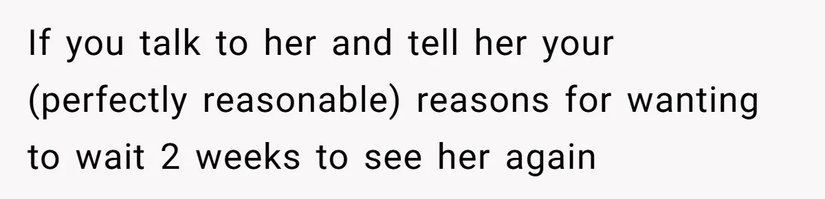 If you talk to her and tell her your (perfectly reasonable) reasons for wanting to wait 2 weeks to see her again
