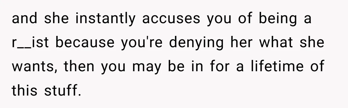and she instantly accuses you of being a r__ist because you're denying her what she wants, then you may be in for a lifetime of this stuff.