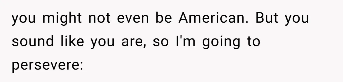 you might not even be American. But you sound like you are, so I'm going to persevere: