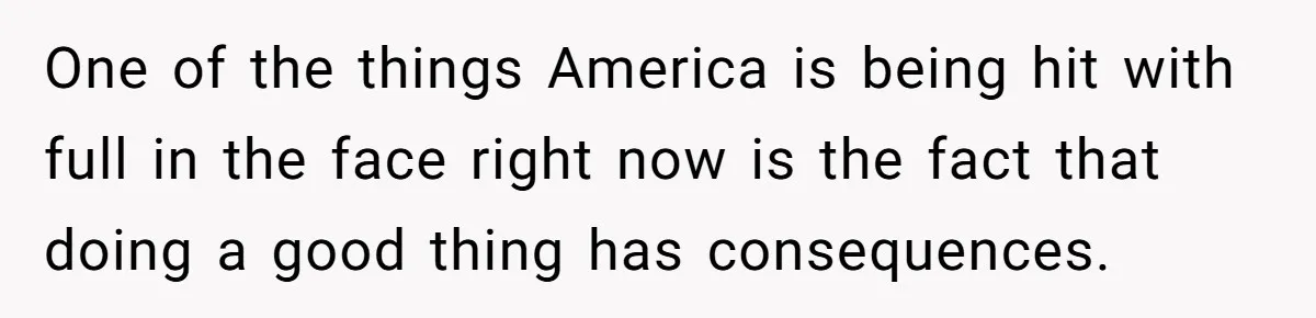 One of the things America is being hit with full in the face right now is the fact that doing a good thing has consequences.