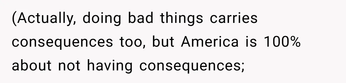 (Actually, doing bad things carries consequences too, but America is 100% about not having consequences;