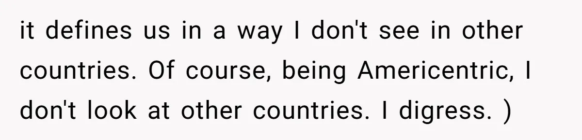 it defines us in a way I don't see in other countries. Of course, being Americentric, I don't look at other countries. I digress. )
