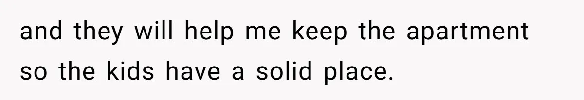 and they will help me keep the apartment so the kids have a solid place.