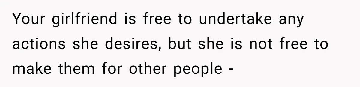 Your girlfriend is free to undertake any actions she desires, but she is not free to make them for other people -