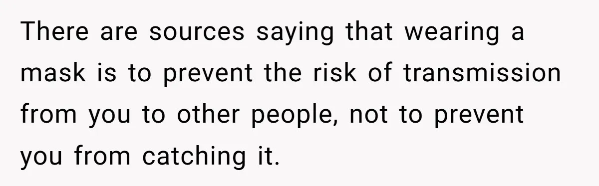 There are sources saying that wearing a mask is to prevent the risk of transmission from you to other people, not to prevent you from catching it.