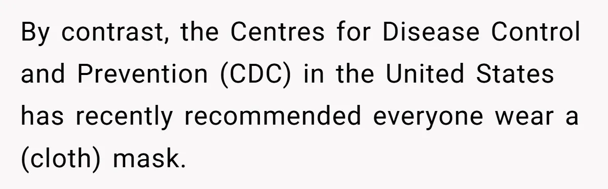 By contrast, the Centres for Disease Control and Prevention (CDC) in the United States has recently recommended everyone wear a (cloth) mask.