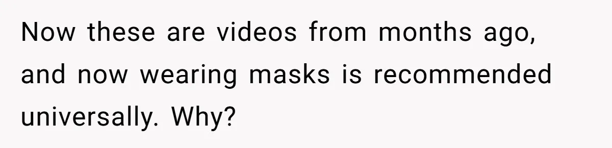 Now these are videos from months ago, and now wearing masks is recommended universally. Why?