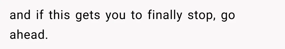 and if this gets you to finally stop, go ahead.