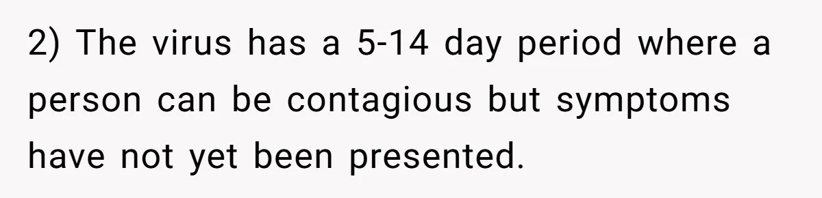 2) The virus has a 5-14 day period where a person can be contagious but symptoms have not yet been presented.
