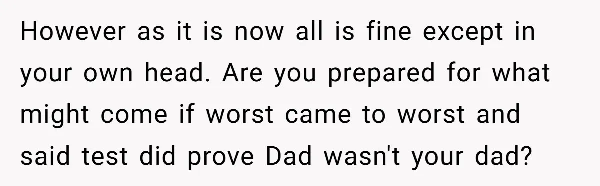 However as it is now all is fine except in your own head. Are you prepared for what might come if worst came to worst and said test did prove...