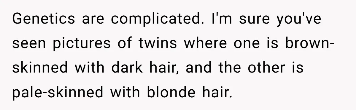 Genetics are complicated. I'm sure you've seen pictures of twins where one is brown-skinned with dark hair, and the other is pale-skinned with blonde hair.