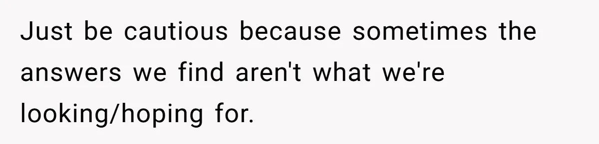 Just be cautious because sometimes the answers we find aren't what we're looking/hoping for.