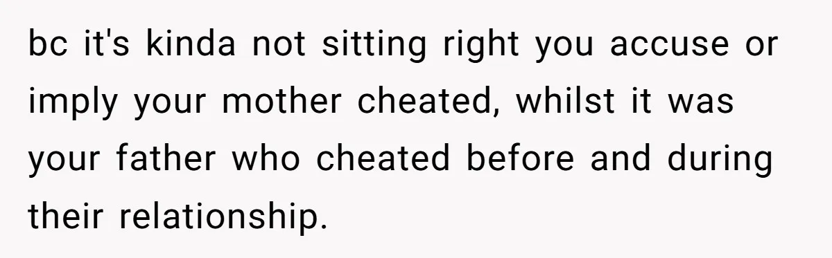 bc it's kinda not sitting right you accuse or imply your mother cheated, whilst it was your father who cheated before and during their relationship.