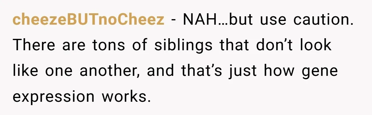 cheezeBUTnoCheez − NAH…but use caution. There are tons of siblings that don’t look like one another, and that’s just how gene expression works.