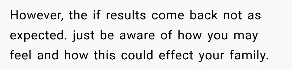 However, the if results come back not as expected. just be aware of how you may feel and how this could effect your family.