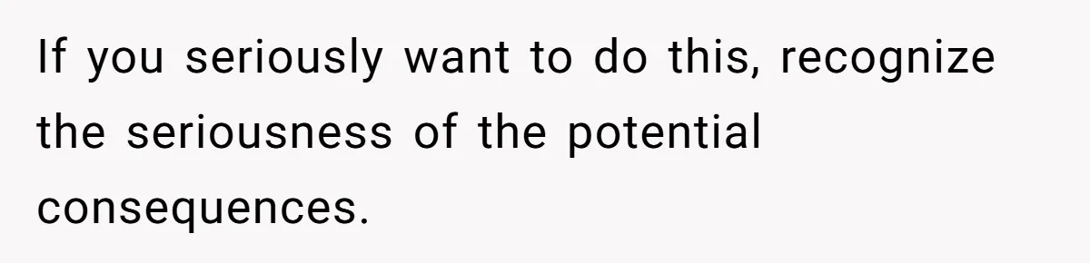 If you seriously want to do this, recognize the seriousness of the potential consequences.