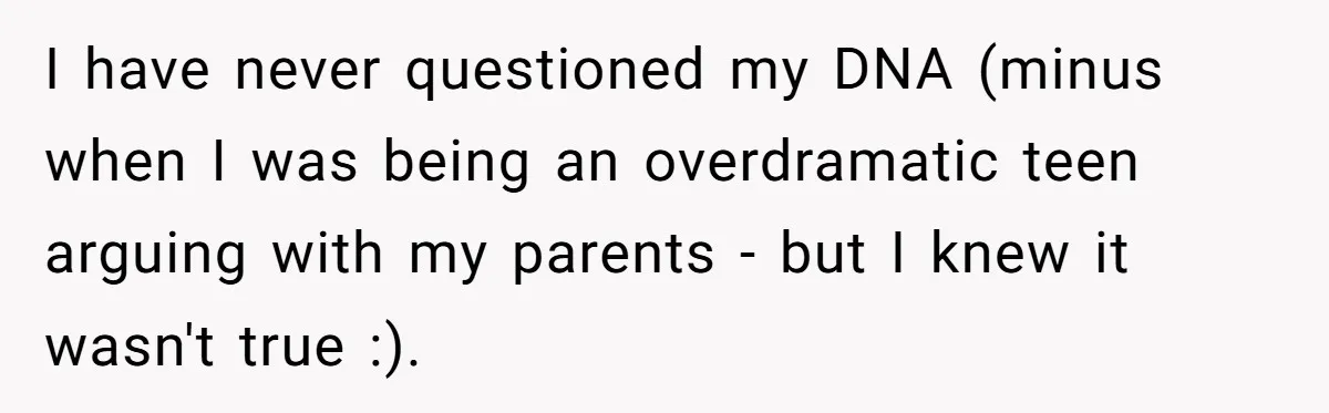 I have never questioned my DNA (minus when I was being an overdramatic teen arguing with my parents - but I knew it wasn't true :).