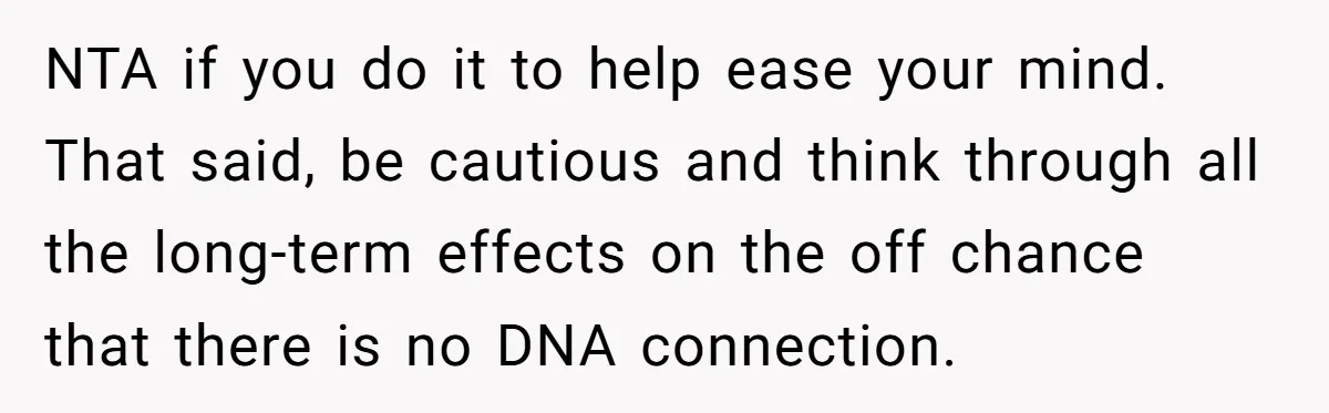 NTA if you do it to help ease your mind. That said, be cautious and think through all the long-term effects on the off chance that there is no DNA...