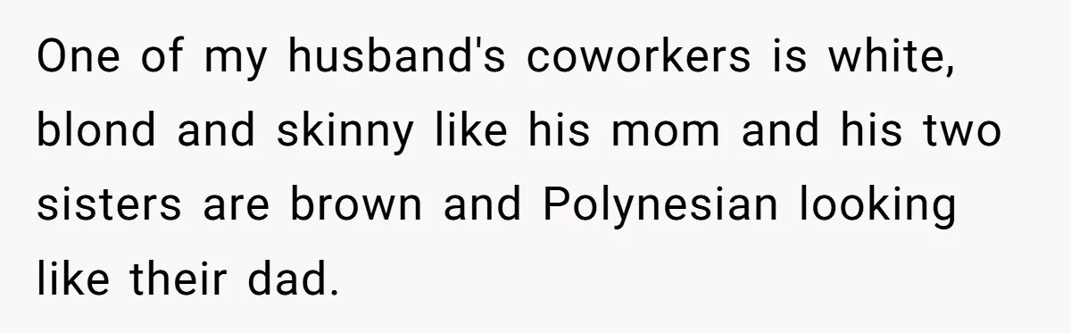 One of my husband's coworkers is white, blond and skinny like his mom and his two sisters are brown and Polynesian looking like their dad.
