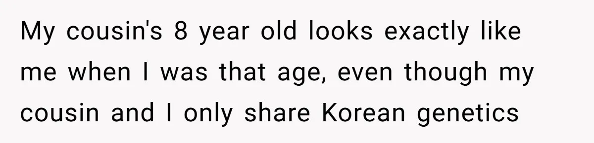 My cousin's 8 year old looks exactly like me when I was that age, even though my cousin and I only share Korean genetics