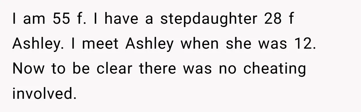 I am 55 f. I have a stepdaughter 28 f Ashley. I meet Ashley when she was 12. Now to be clear there was no cheating involved.