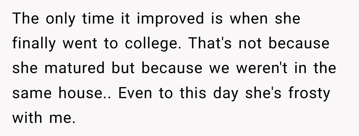 The only time it improved is when she finally went to college. That's not because she matured but because we weren't in the same house.. Even to this day she's...