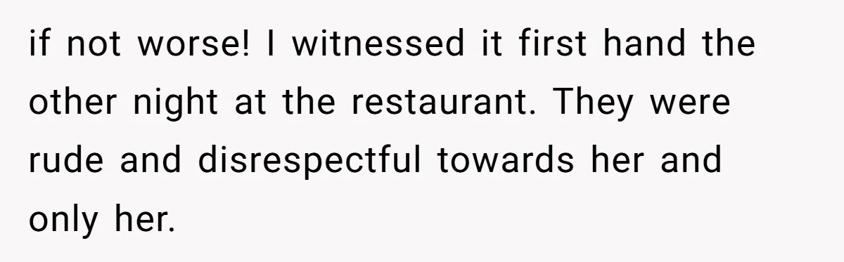 if not worse! I witnessed it first hand the other night at the restaurant. They were rude and disrespectful towards her and only her.