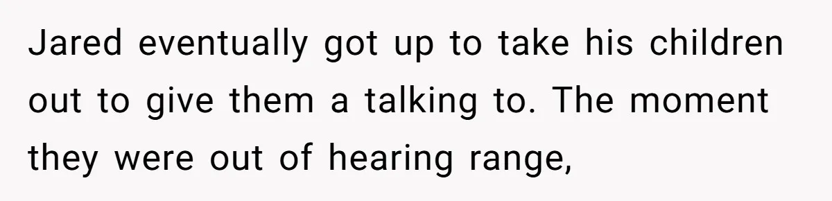 Jared eventually got up to take his children out to give them a talking to. The moment they were out of hearing range,