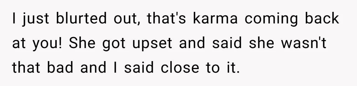 I just blurted out, that's karma coming back at you! She got upset and said she wasn't that bad and I said close to it.