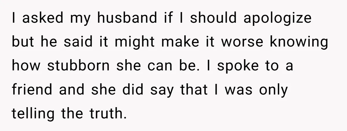 I asked my husband if I should apologize but he said it might make it worse knowing how stubborn she can be. I spoke to a friend and she did...