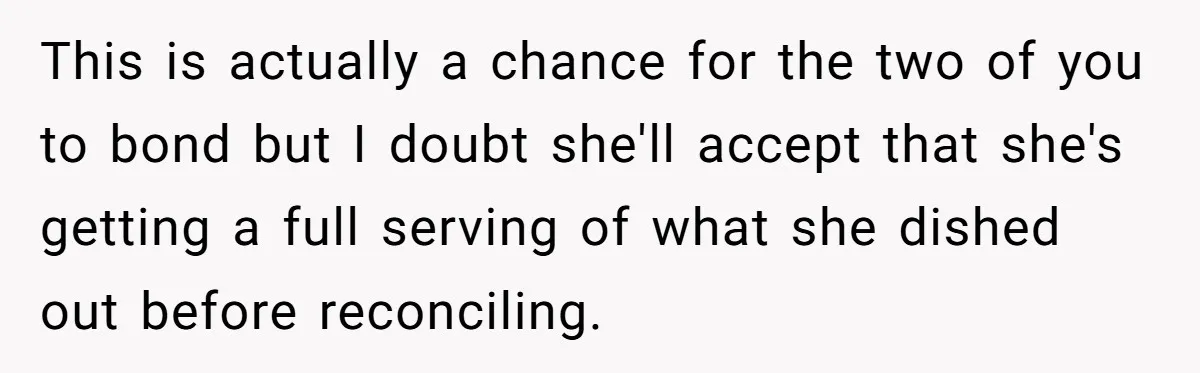This is actually a chance for the two of you to bond but I doubt she'll accept that she's getting a full serving of what she dished out before reconciling.