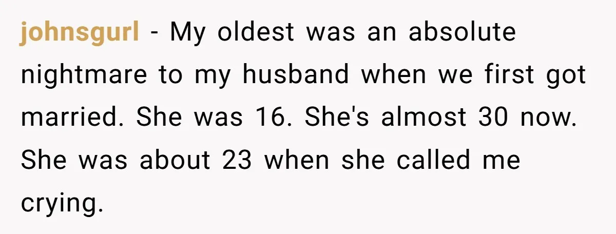 johnsgurl − My oldest was an absolute nightmare to my husband when we first got married. She was 16. She's almost 30 now. She was about 23 when she called...