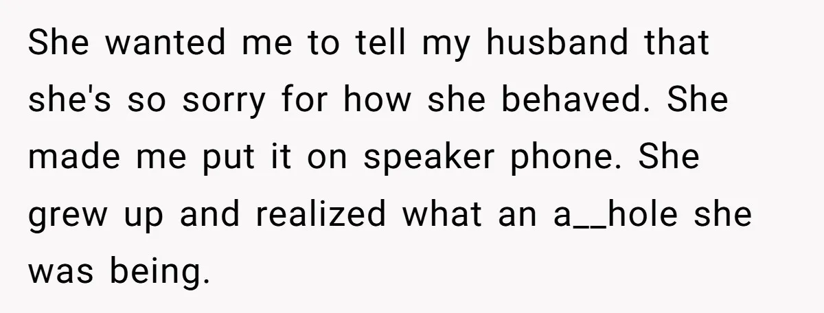 She wanted me to tell my husband that she's so sorry for how she behaved. She made me put it on speaker phone. She grew up and realized what an...