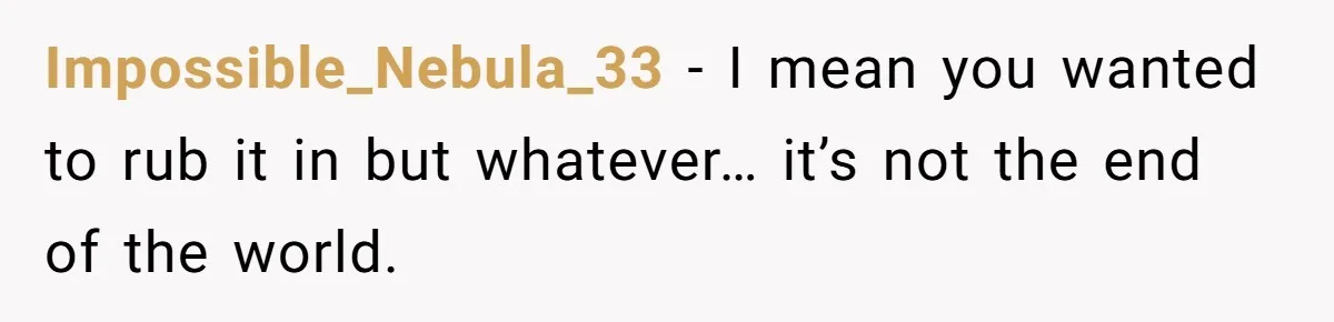 Impossible_Nebula_33 − I mean you wanted to rub it in but whatever… it’s not the end of the world.