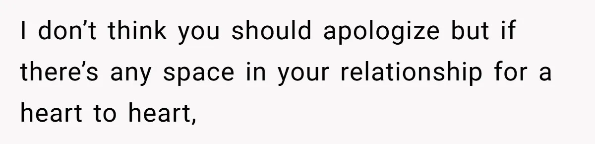 I don’t think you should apologize but if there’s any space in your relationship for a heart to heart,