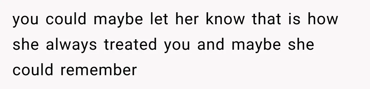 you could maybe let her know that is how she always treated you and maybe she could remember