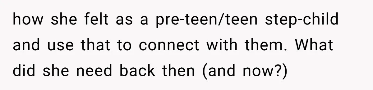 how she felt as a pre-teen/teen step-child and use that to connect with them. What did she need back then (and now?)