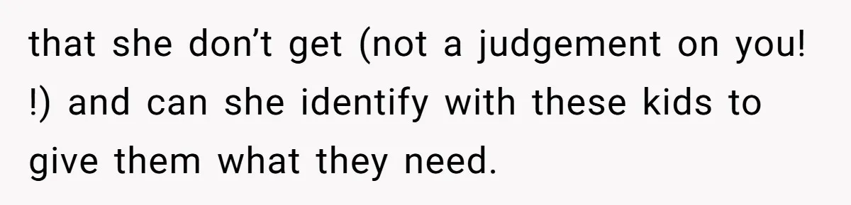 that she don’t get (not a judgement on you! !) and can she identify with these kids to give them what they need.