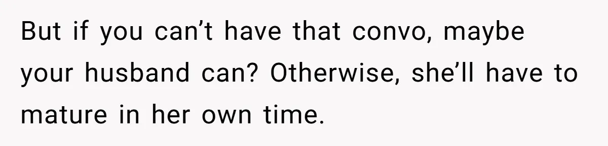 But if you can’t have that convo, maybe your husband can? Otherwise, she’ll have to mature in her own time.