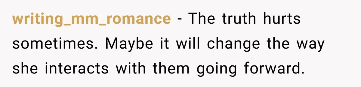 writing_mm_romance − The truth hurts sometimes. Maybe it will change the way she interacts with them going forward.