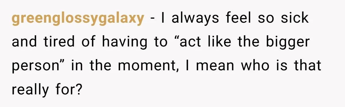 greenglossygalaxy − I always feel so sick and tired of having to “act like the bigger person” in the moment, I mean who is that really for?