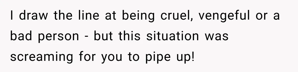 I draw the line at being cruel, vengeful or a bad person - but this situation was screaming for you to pipe up!