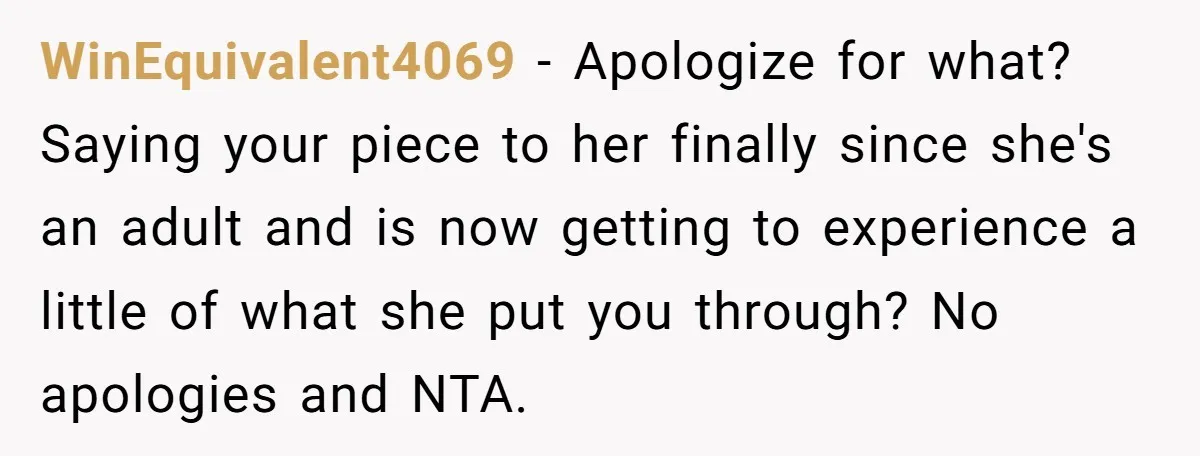 WinEquivalent4069 − Apologize for what? Saying your piece to her finally since she's an adult and is now getting to experience a little of what she put you through? No...