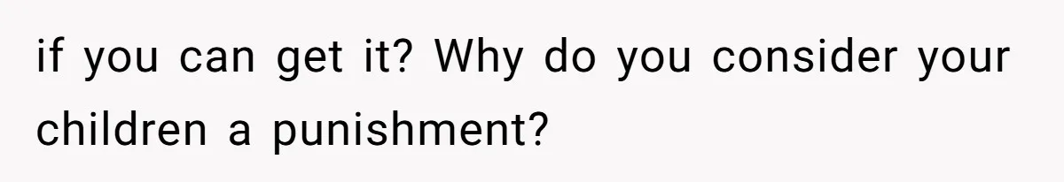 if you can get it? Why do you consider your children a punishment?