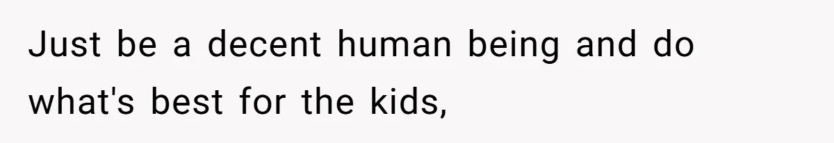 Just be a decent human being and do what's best for the kids,