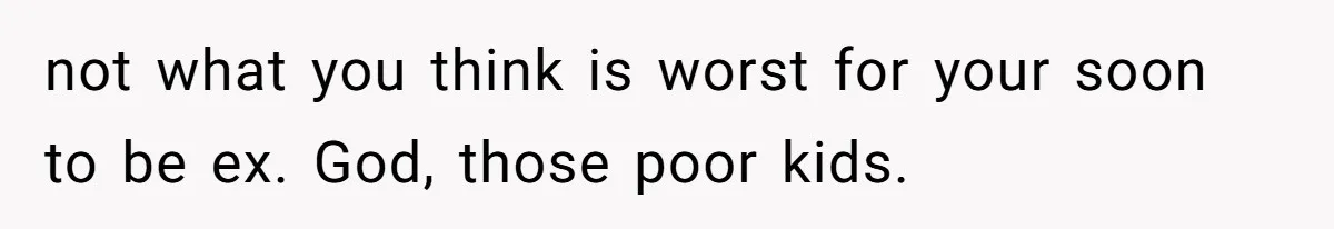 not what you think is worst for your soon to be ex. God, those poor kids.