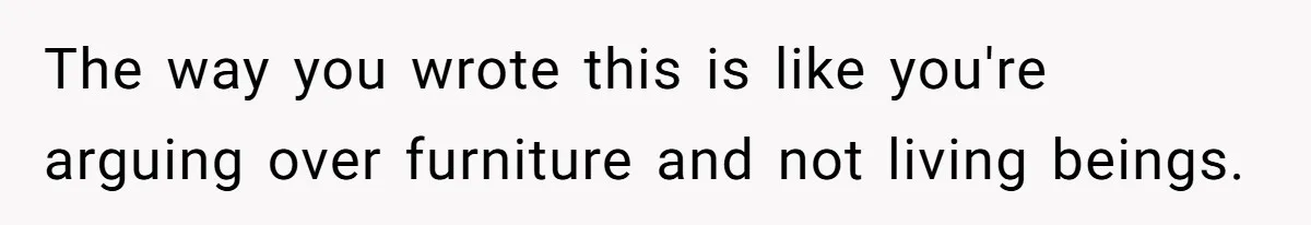 The way you wrote this is like you're arguing over furniture and not living beings.